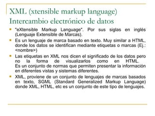 XML (xtensible markup language)
Intercambio electrónico de datos
   "eXtensible Markup Language". Por sus siglas en inglés
    (Lenguaje Extensible de Marcas).
   Es un lenguaje de marca basado en texto. Muy similar a HTML,
    donde los datos se identifican mediante etiquetas o marcas (Ej.:
    <nombre>)
   Las etiquetas en XML nos dicen el significado de los datos pero
    no la forma de visualizarlos como en HTML.
    Es un conjunto de normas que permiten presentar la información
    en diferentes vistas y sistemas diferentes.
   XML, proviene de un conjunto de lenguajes de marcas basados
    en texto, SGML (Standard Generalized Markup Language)
    donde XML, HTML, etc es un conjunto de este tipo de lenguajes.
 