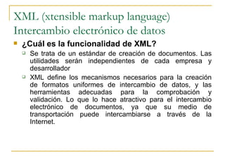 XML (xtensible markup language)
Intercambio electrónico de datos
   ¿Cuál es la funcionalidad de XML?
       Se trata de un estándar de creación de documentos. Las
        utilidades serán independientes de cada empresa y
        desarrollador
       XML define los mecanismos necesarios para la creación
        de formatos uniformes de intercambio de datos, y las
        herramientas adecuadas para la comprobación y
        validación. Lo que lo hace atractivo para el intercambio
        electrónico de documentos, ya que su medio de
        transportación puede intercambiarse a través de la
        Internet.
 