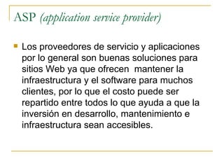 ASP (application service provider)

   Los proveedores de servicio y aplicaciones
    por lo general son buenas soluciones para
    sitios Web ya que ofrecen mantener la
    infraestructura y el software para muchos
    clientes, por lo que el costo puede ser
    repartido entre todos lo que ayuda a que la
    inversión en desarrollo, mantenimiento e
    infraestructura sean accesibles.
 