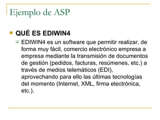 Ejemplo de ASP

   QUÉ ES EDIWIN4
       EDIWIN4 es un software que permitir realizar, de
        forma muy fácil, comercio electrónico empresa a
        empresa mediante la transmisión de documentos
        de gestión (pedidos, facturas, resúmenes, etc.) a
        través de medios telemáticos (EDI),
        aprovechando para ello las últimas tecnologías
        del momento (Internet, XML, firma electrónica,
        etc.).
 