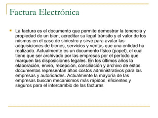 Factura Electrónica
   La factura es el documento que permite demostrar la tenencia y
    propiedad de un bien, acreditar su legal tránsito y el valor de los
    mismos en el caso de siniestro y sirve para avalar las
    adquisiciones de bienes, servicios y ventas que una entidad ha
    realizado. Actualmente es un documento físico (papel), el cual
    tiene que ser archivado por las empresas por el período que
    marquen las disposiciones legales. En los últimos años la
    elaboración, envío, recepción, conciliación y archivo de estos
    documentos representan altos costos administrativos para las
    empresas y autoridades. Actualmente la mayoría de las
    empresas buscan mecanismos más rápidos, eficientes y
    seguros para el intercambio de las facturas
 