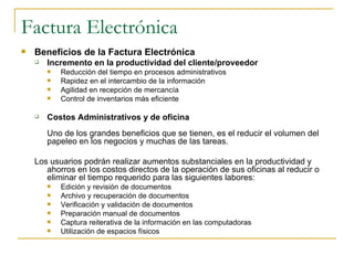 Factura Electrónica
   Beneficios de la Factura Electrónica
       Incremento en la productividad del cliente/proveedor
           Reducción del tiempo en procesos administrativos
           Rapidez en el intercambio de la información
           Agilidad en recepción de mercancía
           Control de inventarios más eficiente

       Costos Administrativos y de oficina
        Uno de los grandes beneficios que se tienen, es el reducir el volumen del
        papeleo en los negocios y muchas de las tareas.

    Los usuarios podrán realizar aumentos substanciales en la productividad y
       ahorros en los costos directos de la operación de sus oficinas al reducir o
       eliminar el tiempo requerido para las siguientes labores:
           Edición y revisión de documentos
           Archivo y recuperación de documentos
           Verificación y validación de documentos
           Preparación manual de documentos
           Captura reiterativa de la información en las computadoras
           Utilización de espacios físicos
 