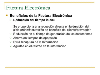 Factura Electrónica
   Beneficios de la Factura Electrónica
       Reducción del tiempo inicial

        Se proporciona una reducción directa en la duración del
        ciclo orden/facturación en beneficio del cliente/proveedor.
       Reducción en el tiempo de generación de los documentos
       Ahorro en tiempos de operación
       Evita recaptura de la Información
       Agilidad en el rastreo de la Información
 