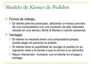 Modelo de Kiosco de Pedidos
   Forma de trabajo.
       El cliente pide los productos, utilizando un kiosco provisto
        de una computadora con una conexión de alta velocidad
        situado en una tienda ( Brick & Mortar) o centro comercial.
   Ventajas
       El cliente no necesita tener una computadora propia,
        puede pagar en persona su pedido.
       El cliente tiene la posibilidad de recoger el pedido en su
        siguiente visita a la tienda o que lo envíen a su domicilio.
       Mayor interacción –humana- con el cliente en el pago y
        entrega.
 