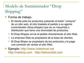 Modelo de Suministrador “Drop
Shipping”
   Forma de trabajo.
       El cliente pide los productos pulsando el botón “comprar”
        de un sitio web, el sitio traslada el pedido a su agente
        suministrador (drop-shipper) que es un mayorista o
        distribuidor que tiene una diversidad de productos.
       El Drop-Shipper envía el pedido directamente al sitio Web.
       La empresa Web es propietaria de la base de clientes.
       El Drop-Shiper es propietario de los productos y le paga
        una comisión de ventas al sitio Web.
   Ejemplo: http://www.ordertrust.net
    http://netship.com http://dotcondist.com
 