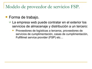 Modelo de proveedor de servicios FSP.
   Forma de trabajo.
       La empresa web puede contratar en el exterior los
        servicios de almacenaje y distribución a un tercero:
           Proveedores de logísticas a terceros, proveedores de
            servicios de cumplimentación, casas de cumplimentación,
            Fulfillmet service provider (FSP) etc…
 