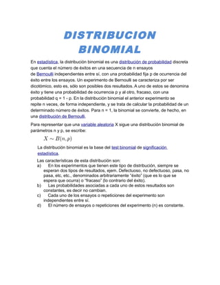 DISTRIBUCION 
BINOMIAL 
En estadística, la distribución binomial es una distribución de probabilidad discreta 
que cuenta el número de éxitos en una secuencia de n ensayos 
de Bernoulli independientes entre sí, con una probabilidad fija p de ocurrencia del 
éxito entre los ensayos. Un experimento de Bernoulli se caracteriza por ser 
dicotómico, esto es, sólo son posibles dos resultados. A uno de estos se denomina 
éxito y tiene una probabilidad de ocurrencia p y al otro, fracaso, con una 
probabilidad q = 1 - p. En la distribución binomial el anterior experimento se 
repite n veces, de forma independiente, y se trata de calcular la probabilidad de un 
determinado número de éxitos. Para n = 1, la binomial se convierte, de hecho, en 
una distribución de Bernoulli. 
Para representar que una variable aleatoria X sigue una distribución binomial de 
parámetros n y p, se escribe: 
La distribución binomial es la base del test binomial de significación 
estadística. 
Las características de esta distribución son: 
a) En los experimentos que tienen este tipo de distribución, siempre se 
esperan dos tipos de resultados, ejem. Defectuoso, no defectuoso, pasa, no 
pasa, etc, etc., denominados arbitrariamente “éxito” (que es lo que se 
espera que ocurra) o “fracaso” (lo contrario del éxito). 
b) Las probabilidades asociadas a cada uno de estos resultados son 
constantes, es decir no cambian. 
c) Cada uno de los ensayos o repeticiones del experimento son 
independientes entre sí. 
d) El número de ensayos o repeticiones del experimento (n) es constante. 
 