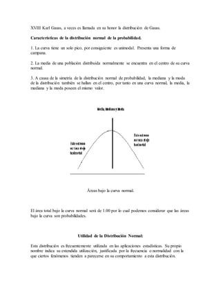 XVIII Karl Gauss, a veces es llamada en su honor la distribución de Gauss. 
Características de la distribución normal de la probabilidad. 
1. La curva tiene un solo pico, por consiguiente es unimodal. Presenta una forma de 
campana. 
2. La media de una población distribuida normalmente se encuentra en el centro de su curva 
normal. 
3. A causa de la simetría de la distribución normal de probabilidad, la mediana y la moda 
de la distribución también se hallan en el centro, por tanto en una curva normal, la media, la 
mediana y la moda poseen el mismo valor. 
Áreas bajo la curva normal. 
El área total bajo la curva normal será de 1.00 por lo cual podemos considerar que las áreas 
bajo la curva son probabilidades. 
Utilidad de la Distribución Normal: 
Esta distribución es frecuentemente utilizada en las aplicaciones estadísticas. Su propio 
nombre indica su extendida utilización, justificada por la frecuencia o normalidad con la 
que ciertos fenómenos tienden a parecerse en su comportamiento a esta distribución. 
 