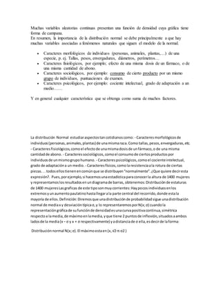 Muchas variables aleatorias continuas presentan una función de densidad cuya gráfica tiene 
forma de campana. 
En resumen, la importancia de la distribución normal se debe principalmente a que hay 
muchas variables asociadas a fenómenos naturales que siguen el modelo de la normal. 
 Caracteres morfológicos de individuos (personas, animales, plantas,…) de una 
especie, p. ej. Tallas, pesos, envergaduras, diámetros, perímetros… 
 Caracteres fisiológicos, por ejemplo; efecto de una misma dosis de un fármaco, o de 
una misma cantidad de abono. 
 Caracteres sociológicos, por ejemplo: consumo de cierto producto por un mismo 
grupo de individuos, puntuaciones de examen. 
 Caracteres psicológicos, por ejemplo: cociente intelectual, grado de adaptación a un 
medio…… 
Y en general cualquier característica que se obtenga como suma de muchos factores. 
La distribución Normal estudiar aspectos tan cotidianos como: - Caracteres morfológicos de 
individuos (personas, animales, plantas) de una misma raza. Como tallas, pesos, envergaduras, etc. 
- Caracteres fisiológicos, como el efecto de una misma dosis de un fármaco, o de una misma 
cantidad de abono. - Caracteres sociológicos, como el consumo de ciertos productos por 
individuos de un mismo grupo humano. - Caracteres psicológicos, como el cociente intelectual, 
grado de adaptación a un medio. - Caracteres físicos, como la resistencia a la rotura de ciertas 
piezas. . . todos ellos tienen en común que se distribuyen “normalmente”. ¿Que quiere decir esta 
expresión?. Pues, por ejemplo, si hacemos una estadística para conocer la altura de 1400 mujeres 
y representamos los resultados en un diagrama de barras, obtenemos: Distribución de estaturas 
de 1400 mujeres Las graficas de este tipo son muy corrientes: Hay pocos individuos en los 
extremos y un aumento paulatino hasta llegar a la parte central del recorrido, donde esta la 
mayoría de ellos. Definición: Diremos que una distribución de probabilidad sigue una distribución 
normal de media x y desviación típica σ, y lo representaremos por N(x; σ) cuando la 
representación gráfica de su función de densidad es una curva positiva continua, simétrica 
respecto a la media, de máximo en la media, y que tiene 2 puntos de inflexión, situados a ambos 
lados de la media (x − σ y x + σ respectivamente) y a distancia de σ ella, es decir de la forma: 
Distribución normal N(x; σ). El máximo esta en (x, √2·π·σ2 ) 
 