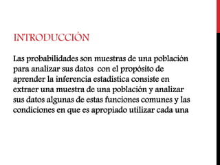 INTRODUCCIÓN
Las probabilidades son muestras de una población
para analizar sus datos con el propósito de
aprender la inferencia estadística consiste en
extraer una muestra de una población y analizar
sus datos algunas de estas funciones comunes y las
condiciones en que es apropiado utilizar cada una
 