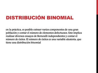DISTRIBUCIÓN BINOMIAL
en la práctica, es posible extraer varios componentes de una gran
población y contar el número de elementos defectuosos. Esto implica
realizar diversos ensayos de Bernoulli independientes y contar el
número de éxitos. El número de éxitos es una variable aleatoria, que
tiene una distribución binomial
 