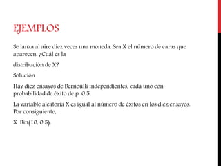 EJEMPLOS
Se lanza al aire diez veces una moneda. Sea X el número de caras que
aparecen. ¿Cuál es la
distribución de X?
Solución
Hay diez ensayos de Bernoulli independientes, cada uno con
probabilidad de éxito de p 0.5.
La variable aleatoria X es igual al número de éxitos en los diez ensayos.
Por consiguiente,
X Bin(10, 0.5).
 