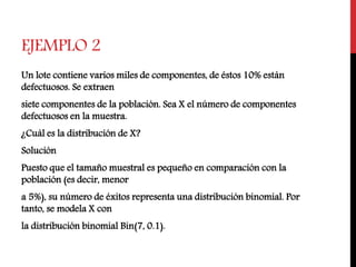 EJEMPLO 2
Un lote contiene varios miles de componentes, de éstos 10% están
defectuosos. Se extraen
siete componentes de la población. Sea X el número de componentes
defectuosos en la muestra.
¿Cuál es la distribución de X?
Solución
Puesto que el tamaño muestral es pequeño en comparación con la
población (es decir, menor
a 5%), su número de éxitos representa una distribución binomial. Por
tanto, se modela X con
la distribución binomial Bin(7, 0.1).
 