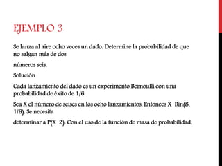 EJEMPLO 3
Se lanza al aire ocho veces un dado. Determine la probabilidad de que
no salgan más de dos
números seis.
Solución
Cada lanzamiento del dado es un experimento Bernoulli con una
probabilidad de éxito de 1/6.
Sea X el número de seises en los ocho lanzamientos. Entonces X Bin(8,
1/6). Se necesita
determinar a P(X 2). Con el uso de la función de masa de probabilidad,
 