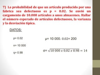 7) La probabilidad de que un artículo producido por una
fabrica sea defectuoso es p = 0.02. Se envió un
cargamento de 10.000 artículos a unos almacenes. Hallar
el número esperado de artículos defectuosos, la varianza
y la desviación típica.
DATOS:
p= 0.02
n= 10 000
q= 0.98
µ= 10 000. 0.02= 200
σ= 10 000 𝑥 0.02 𝑥 0.98 = 14
 