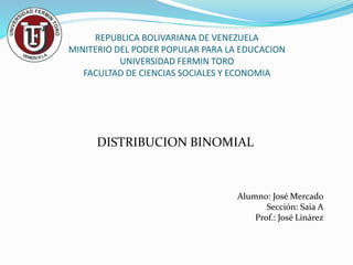 REPUBLICA BOLIVARIANA DE VENEZUELA
MINITERIO DEL PODER POPULAR PARA LA EDUCACION
UNIVERSIDAD FERMIN TORO
FACULTAD DE CIENCIAS SOCIALES Y ECONOMIA
DISTRIBUCION BINOMIAL
Alumno: José Mercado
Sección: Saia A
Prof.: José Linárez
 