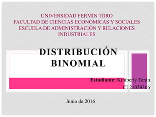 DISTRIBUCIÓN
BINOMIAL
UNIVERSIDAD FERMÍN TORO
FACULTAD DE CIENCIAS ECONÓMICAS Y SOCIALES
ESCUELA DE ADMINISTRACIÓN Y RELACIONES
INDUSTRIALES
Estudiante: Kimberly Terán
CI 21059306
Junio de 2016
 