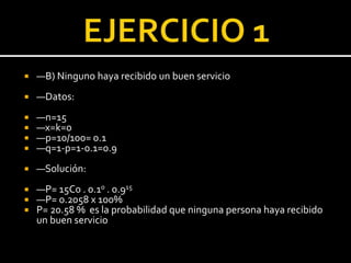  —B) Ninguno haya recibido un buen servicio
 —Datos:
 —n=15
 —x=k=0
 —p=10/100= 0.1
 —q=1-p=1-0.1=0.9
 —Solución:
 —P= 15C0 . 0.10 . 0.915
 —P= 0.2058 x 100%
 P= 20.58 % es la probabilidad que ninguna persona haya recibido
un buen servicio
 