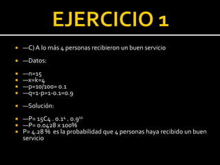  —C) A lo más 4 personas recibieron un buen servicio
 —Datos:
 —n=15
 —x=k=4
 —p=10/100= 0.1
 —q=1-p=1-0.1=0.9
 —Solución:
 —P= 15C4 . 0.14 . 0.911
 —P= 0.0428 x 100%
 P= 4.28 % es la probabilidad que 4 personas haya recibido un buen
servicio
 