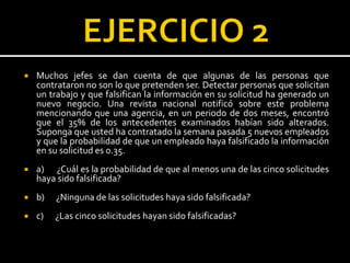  Muchos jefes se dan cuenta de que algunas de las personas que
contrataron no son lo que pretenden ser. Detectar personas que solicitan
un trabajo y que falsifican la información en su solicitud ha generado un
nuevo negocio. Una revista nacional notificó sobre este problema
mencionando que una agencia, en un periodo de dos meses, encontró
que el 35% de los antecedentes examinados habían sido alterados.
Suponga que usted ha contratado la semana pasada 5 nuevos empleados
y que la probabilidad de que un empleado haya falsificado la información
en su solicitud es 0.35.
 a) ¿Cuál es la probabilidad de que al menos una de las cinco solicitudes
haya sido falsificada?
 b) ¿Ninguna de las solicitudes haya sido falsificada?
 c) ¿Las cinco solicitudes hayan sido falsificadas?
 