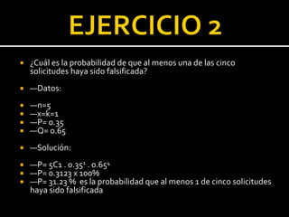  ¿Cuál es la probabilidad de que al menos una de las cinco
solicitudes haya sido falsificada?
 —Datos:
 —n=5
 —x=k=1
 —P= 0.35
 —Q= 0.65
 —Solución:
 —P= 5C1 . 0.351 . 0.654
 —P= 0.3123 x 100%
 —P= 31.23 % es la probabilidad que al menos 1 de cinco solicitudes
haya sido falsificada
 