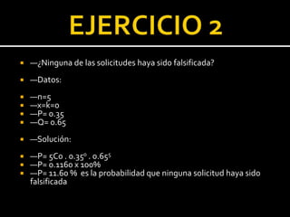  —¿Ninguna de las solicitudes haya sido falsificada?
 —Datos:
 —n=5
 —x=k=0
 —P= 0.35
 —Q= 0.65
 —Solución:
 —P= 5C0 . 0.350 . 0.655
 —P= 0.1160 x 100%
 —P= 11.60 % es la probabilidad que ninguna solicitud haya sido
falsificada
 