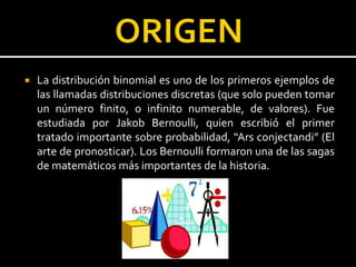  La distribución binomial es uno de los primeros ejemplos de
las llamadas distribuciones discretas (que solo pueden tomar
un número finito, o infinito numerable, de valores). Fue
estudiada por Jakob Bernoulli, quien escribió el primer
tratado importante sobre probabilidad, “Ars conjectandi” (El
arte de pronosticar). Los Bernoulli formaron una de las sagas
de matemáticos más importantes de la historia.
 