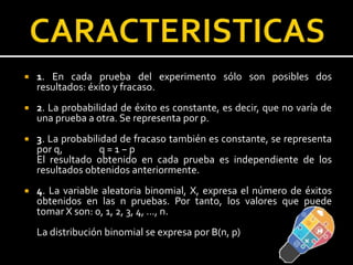  1. En cada prueba del experimento sólo son posibles dos
resultados: éxito y fracaso.
 2. La probabilidad de éxito es constante, es decir, que no varía de
una prueba a otra. Se representa por p.
 3. La probabilidad de fracaso también es constante, se representa
por q, q = 1 − p
El resultado obtenido en cada prueba es independiente de los
resultados obtenidos anteriormente.
 4. La variable aleatoria binomial, X, expresa el número de éxitos
obtenidos en las n pruebas. Por tanto, los valores que puede
tomar X son: 0, 1, 2, 3, 4, ..., n.
La distribución binomial se expresa por B(n, p)
 