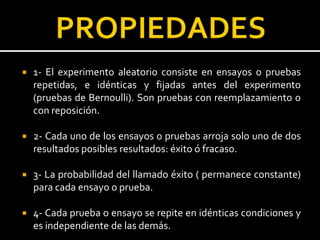  1- El experimento aleatorio consiste en ensayos o pruebas
repetidas, e idénticas y fijadas antes del experimento
(pruebas de Bernoulli). Son pruebas con reemplazamiento o
con reposición.
 2- Cada uno de los ensayos o pruebas arroja solo uno de dos
resultados posibles resultados: éxito ó fracaso.
 3- La probabilidad del llamado éxito ( permanece constante)
para cada ensayo o prueba.
 4- Cada prueba o ensayo se repite en idénticas condiciones y
es independiente de las demás.
 
