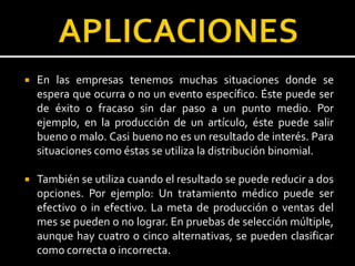  En las empresas tenemos muchas situaciones donde se
espera que ocurra o no un evento específico. Éste puede ser
de éxito o fracaso sin dar paso a un punto medio. Por
ejemplo, en la producción de un artículo, éste puede salir
bueno o malo. Casi bueno no es un resultado de interés. Para
situaciones como éstas se utiliza la distribución binomial.
 También se utiliza cuando el resultado se puede reducir a dos
opciones. Por ejemplo: Un tratamiento médico puede ser
efectivo o in efectivo. La meta de producción o ventas del
mes se pueden o no lograr. En pruebas de selección múltiple,
aunque hay cuatro o cinco alternativas, se pueden clasificar
como correcta o incorrecta.
 
