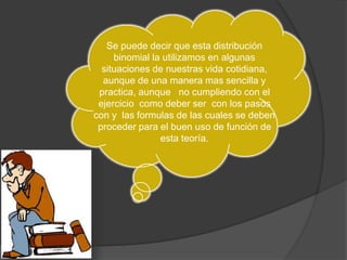 Se puede decir que esta distribución 
binomial la utilizamos en algunas 
situaciones de nuestras vida cotidiana, 
aunque de una manera mas sencilla y 
practica, aunque no cumpliendo con el 
ejercicio como deber ser con los pasos 
con y las formulas de las cuales se deben 
proceder para el buen uso de función de 
esta teoría. 
