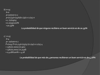 b) n=15 
k=0 
p=10/100=0.1 
p=(n,k,p)=(15/0)(0.1)3(1-0.1)15-0 
=1. (1)(09)15 
=0.2059x100% 
=20.59% 
La probabilidad de que ninguno recibiera un buen servicio es de 20.59% 
c) n=15 
k=4 
p= 10/100=0.1 
P=(x≤4) P=(n,n,p)=(15/4).(0.1)4(1-0.1)15-4 
= 1362(0.0001).(0.9)11 
= 1362(0,0001) (0.3138) 
= 0,428X100% = 4,28 
La probabilidad de que más de 4 personas recibieran un buen servicio es de 4,28% 
 