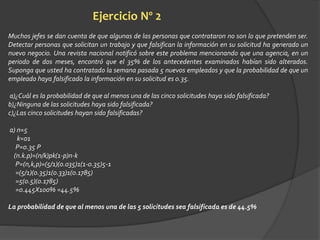 Ejercicio Nº 2 
Muchos jefes se dan cuenta de que algunas de las personas que contrataron no son lo que pretenden ser. 
Detectar personas que solicitan un trabajo y que falsifican la información en su solicitud ha generado un 
nuevo negocio. Una revista nacional notificó sobre este problema mencionando que una agencia, en un 
periodo de dos meses, encontró que el 35% de los antecedentes examinados habían sido alterados. 
Suponga que usted ha contratado la semana pasada 5 nuevos empleados y que la probabilidad de que un 
empleado haya falsificado la información en su solicitud es 0.35. 
a)¿Cuál es la probabilidad de que al menos una de las cinco solicitudes haya sido falsificada? 
b)¿Ninguna de las solicitudes haya sido falsificada? 
c)¿Las cinco solicitudes hayan sido falsificadas? 
a) n=5 
k=01 
P=0.35 P 
(n.k.p)=(n/k)pk(1-p)n-k 
P=(n,k,p)=(5/1)(0.035)1(1-0.35)5-1 
=(5/1)(0.35)1(0.33)1(0.1785) 
=5(0.5)(0.1785) 
=0.445X100% =44.5% 
La probabilidad de que al menos una de las 5 solicitudes sea falsificada es de 44.5% 
 