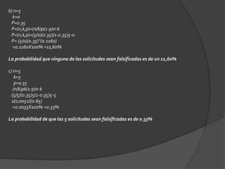 b) n=5 
k=0 
P=0.35 
P=(n,k,p)=(n/k)p(1-p)n-k 
P=(n,k,p)=(5/0)(0.35)(1-0.35)5-0 
P= (5/0)(0.35)°(0.1160) 
=0.1160X100% =11,60% 
La probabilidad que ninguna de las solicitudes sean falsificadas es de un 11,60% 
c) n=5 
k=5 
p=0.35 
(n/k)pk(1-p)n-k 
(5/5)(0.35)5(1-0.35)5-5 
1(0,0052)(0.65) 
=0.0033X100% =0.33% 
La probabilidad de que las 5 solicitudes sean falsificadas es de 0.33% 
 