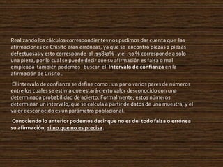 Realizando los cálculos correspondientes nos pudimos dar cuenta que las
afirmaciones de Chisito eran erróneas, ya que se encontró piezas 2 piezas
defectuosas y esto corresponde al .19837% y el .30 % corresponde a solo
una pieza, por lo cual se puede decir que su afirmación es falsa o mal
empleada también podemos buscar el Intervalo de confianza en la
afirmación de Crisito .
El intervalo de confianza se define como : un par o varios pares de números
entre los cuales se estima que estará cierto valor desconocido con una
determinada probabilidad de acierto. Formalmente, estos números
determinan un intervalo, que se calcula a partir de datos de una muestra, y el
valor desconocido es un parámetro poblacional.
Conociendo lo anterior podemos decir que no es del todo falsa o errónea
su afirmación, si no que no es precisa.

 