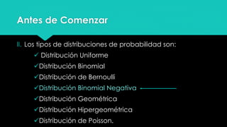 Antes de Comenzar
II. Los tipos de distribuciones de probabilidad son:
 Distribución Uniforme
Distribución Binomial
Distribución de Bernoulli
Distribución Binomial Negativa
Distribución Geométrica
Distribución Hipergeométrica
Distribución de Poisson.
 