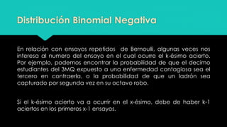 Distribución Binomial Negativa
En relación con ensayos repetidos de Bernoulli, algunas veces nos
interesa al numero del ensayo en el cual ocurre el k-ésimo acierto.
Por ejemplo, podemos encontrar la probabilidad de que el decimo
estudiantes del 3MQ expuesto a una enfermedad contagiosa sea el
tercero en contraerla, o la probabilidad de que un ladrón sea
capturado por segunda vez en su octavo robo.
Si el k-ésimo acierto va a ocurrir en el x-ésimo, debe de haber k-1
aciertos en los primeros x-1 ensayos.
 