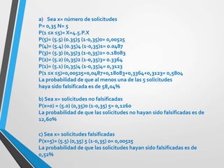 a) Sea x= número de solicitudes
P= 0,35 N= 5
P(1 ≤x ≤5)= X=4.5.P.X
P(5)= (5.5) (0.35)5 (1-0,35)0= 0,00525
P(4)= (5.4) (0.35)4 (1-0,35)1= 0.0487
P(3)= (5.3) (0,35)3 (1-0,35)2= 0.18083
P(2)= (5.2) (0,35)2 (1-0,35)3= 0.3364
P(1)= (5.1) (0,35)4 (1-0,35)4= 0,3123
P(1 ≤x ≤5)=0,00525+0,0487+0,18083+0,3364+0,3123= 0,5804
La probabilidad de que al menos una de las 5 solicitudes
haya sido falsificada es de 58,04%
b) Sea x= solicitudes no falsificadas
P(x=0) = (5.0) (0,35)0 (1-0,35) 5= 0,1260
La probabilidad de que las solicitudes no hayan sido falsificadas es de
12,60%
c) Sea x= solicitudes falsificadas
P(x=5)= (5.5) (0,35) 5 (1-0,35) 0= 0,00525
La probabilidad de que las solicitudes hayan sido falsificadas es de
0,52%
 