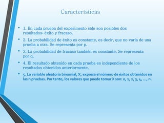 Características
• 1. En cada prueba del experimento sólo son posibles dos
resultados: éxito y fracaso.
• 2. La probabilidad de éxito es constante, es decir, que no varía de una
prueba a otra. Se representa por p.
• 3. La probabilidad de fracaso también es constante, Se representa
por q,
• 4. El resultado obtenido en cada prueba es independiente de los
resultados obtenidos anteriormente.
• 5. La variable aleatoria binomial, X, expresa el número de éxitos obtenidos en
las n pruebas. Por tanto, los valores que puede tomar X son: 0, 1, 2, 3, 4, ..., n.
 