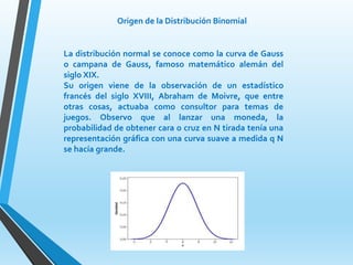 Origen de la Distribución Binomial
La distribución normal se conoce como la curva de Gauss
o campana de Gauss, famoso matemático alemán del
siglo XIX.
Su origen viene de la observación de un estadístico
francés del siglo XVIII, Abraham de Moivre, que entre
otras cosas, actuaba como consultor para temas de
juegos. Observo que al lanzar una moneda, la
probabilidad de obtener cara o cruz en N tirada tenía una
representación gráfica con una curva suave a medida q N
se hacía grande.
 