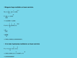 • Ninguno haya recibido un buen servicio.
o 15 - 0
P(x =) = 15 . (0,1) (0,90)
0
15
P =15! =.I. (0,90)
15!0!
=1.10,20589 = 0,2059
4 15-4
P (x=4) = 15 (0,99) (0,1)
4
= 15
11!4!
= 32760
14
= (1365) (0.9606) (0,00000000001)
• A lo más 4 personas recibieron un buen servicio
4 4
P ( x = 4) 15 (0, 9) (0,1)
4
4 -9
= (1365) (0,6561) (0,1) 0 8,9557 x 10
= 0,0000000089557
 