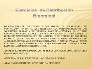 •MUCHOS JEFES SE DAN CUENTA DE QUE ALGUNAS DE LAS PERSONAS QUE
CONTRATARON NO SON LO QUE PRETENDEN SER. DETECTAR PERSONAS QUE
SOLICITAN UN TRABAJO Y QUE FALSIFICAN LA INFORMACIÓN EN SU SOLICITUD HA
GENERADO UN NUEVO NEGOCIO. UNA REVISTA NACIONAL NOTIFICÓ SOBRE ESTE
PROBLEMA MENCIONANDO QUE UNA AGENCIA, EN UN PERIODO DE DOS MESES,
ENCONTRÓ QUE EL 35% DE LOS ANTECEDENTES EXAMINADOS HABÍAN SIDO
ALTERADOS. SUPONGA QUE USTED HA CONTRATADO LA SEMANA PASADA 5 NUEVOS
EMPLEADOS Y QUE LA PROBABILIDAD DE QUE UN EMPLEADO HAYA FALSIFICADO
LA INFORMACIÓN EN SU SOLICITUD ES 0.35.
•¿CUÁL ES LA PROBABILIDAD DE QUE AL MENOS UNA DE LAS CINCO SOLICITUDES
HAYA SIDO FALSIFICADA?
•¿NINGUNA DE LAS SOLICITUDES HAYA SIDO FALSIFICADA?
•¿LAS CINCO SOLICITUDES HAYAN SIDO F ALSIFICADAS?
 
