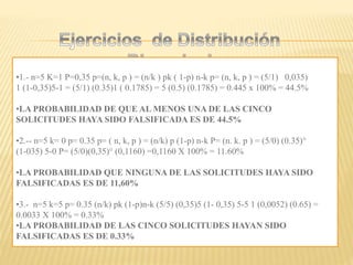 •1.- n=5 K=1 P=0,35 p=(n, k, p ) = (n/k ) pk ( 1-p) n-k p= (n, k, p ) = (5/1) 0,035)
1 (1-0,35)5-1 = (5/1) (0.35)1 ( 0.1785) = 5 (0.5) (0.1785) = 0.445 x 100% = 44.5%
•LA PROBABILIDAD DE QUE AL MENOS UNA DE LAS CINCO
SOLICITUDES HAYA SIDO FALSIFICADA ES DE 44.5%
•2.-- n=5 k= 0 p= 0.35 p= ( n, k, p ) = (n/k) p (1-p) n-k P= (n. k. p ) = (5/0) (0.35)°
(1-035) 5-0 P= (5/0)(0,35)° (0,1160) =0,1160 X 100% = 11.60%
•LA PROBABILIDAD QUE NINGUNA DE LAS SOLICITUDES HAYA SIDO
FALSIFICADAS ES DE 11,60%
•3.- n=5 k=5 p= 0.35 (n/k) pk (1-p)n-k (5/5) (0,35)5 (1- 0,35) 5-5 1 (0,0052) (0.65) =
0.0033 X 100% = 0.33%
•LA PROBABILIDAD DE LAS CINCO SOLICITUDES HAYAN SIDO
FALSIFICADAS ES DE 0.33%
 