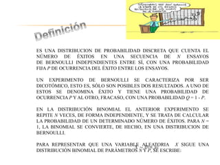 ES UNA DISTRIBUCION DE PROBABILIDAD DISCRETA QUE CUENTA EL
NÚMERO DE ÉXITOS EN UNA SECUENCIA DE N ENSAYOS
DE BERNOULLI INDEPENDIENTES ENTRE SÍ, CON UNA PROBABILIDAD
FIJA P DE OCURRENCIA DEL ÉXITO ENTRE LOS ENSAYOS.
UN EXPERIMENTO DE BERNOULLI SE CARACTERIZA POR SER
DICOTÓMICO, ESTO ES, SÓLO SON POSIBLES DOS RESULTADOS. A UNO DE
ESTOS SE DENOMINA ÉXITO Y TIENE UNA PROBABILIDAD DE
OCURRENCIA P Y AL OTRO, FRACASO, CON UNA PROBABILIDAD Q = 1 - P.
EN LA DISTRIBUCIÓN BINOMIAL EL ANTERIOR EXPERIMENTO SE
REPITE N VECES, DE FORMA INDEPENDIENTE, Y SE TRATA DE CALCULAR
LA PROBABILIDAD DE UN DETERMINADO NÚMERO DE ÉXITOS. PARA N =
1, LA BINOMIAL SE CONVIERTE, DE HECHO, EN UNA DISTRIBUCION DE
BERNOULLI.
PARA REPRESENTAR QUE UNA VARIABLE ALEATORIA X SIGUE UNA
DISTRIBUCIÓN BINOMIAL DE PARÁMETROS N Y P, SE ESCRIBE:
 