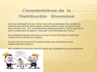 EN LOS EXPERIMENTOS QUE TIENEN ESTE TIPO DE DISTRIBUCIÓN, SIEMPRE SE
ESPERAN DOS TIPOS DE RESULTADOS, EJEMPLO DEFECTUOSO, NO DEFECTUOSO,
PASA, NO PASA, ETC., ETC., DENOMINADOS ARBITRARIAMENTE “ÉXITO” (QUE ES LO
QUE SE ESPERA QUE OCURRA) O “FRACASO” (LO CONTRARIO DEL ÉXITO).
LAS PROBABILIDADES ASOCIADAS A CADA UNO DE ESTOS RESULTADOS SON
CONSTANTES, ES DECIR NO CAMBIAN.
CADA UNO DE LOS ENSAYOS O REPETICIONES DEL EXPERIMENTO SON
INDEPENDIENTES ENTRE SÍ.
EL NÚMERO DE ENSAYOS O REPETICIONES DEL EXPERIMENTO (N) ES CONSTANTE.
 