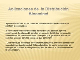 Algunas situaciones en las cuales se utiliza la distribución Binominal se
plantean a continuación:
-Se desarrolla una nueva variedad de maíz en una estación agrícola
experimental. Se plantan 20 semillas en un suelo de idéntica composición y
se le dedican los mismos cuidados. se espera que germine el 90% de las
semillas. Cuántas semillas se espera que germinen?
- Diez individuos propensos a desarrollar tuberculosis, entran en contacto con
un portador de la enfermedad. Si la probabilidad de que la enfermedad se
contagie del portador a un sujeto cualquiera es de 0.10. Cuántos contraerán
la enfermedad?.
 