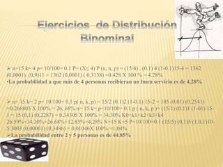  n=15 k= 4 p= 10/100= 0.1 P= (X≤ 4) P (n, n, p) = (15/4) . (0.1) 4 (1-0.1)15-4 = 1362
(0,0001). (0,9)11 = 1362 (0,0001) ( 0,3138) =0.428 X 100 % = 4.28%
•La probabilidad a que más de 4 personas recibieran un buen servicio es de 4,28%
 n= 15 k= 2 p= 10/100= 0.1 p( n, k, p) = 15/2 (0.1)2 (1-0.1) 15-2 = 105 (0.01) (0.2541)
=0.266803 X 100% = 26, 68% n= 15 k= p=10/100= 0.1 p ( n, k, p )= (15/1) (0.1)1 (1-01) 15-
1 = 15 (0,1) (0,2287) = 0.34305 X 100% = 34.30% K0+k1+k2+k3+k4
26.59%+34.30%+26.68%+12.85%+4,28% N=15 K=5 P=10/100=0.1 (15/5) (0,1)5 (1.0,1)10-
5 3003 (0,00001) (0,3486) = 0.01046X 100% =1,04%
La probabilidad entre 2 y 5 personas es de 44.85%
 