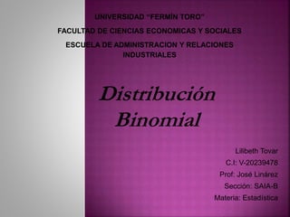 Lilibeth Tovar 
Distribución 
Binomial 
C.I: V-20239478 
Prof: José Linárez 
Sección: SAIA-B 
Materia: Estadística 
UNIVERSIDAD “FERMÍN TORO” 
FACULTAD DE CIENCIAS ECONOMICAS Y SOCIALES 
ESCUELA DE ADMINISTRACION Y RELACIONES 
INDUSTRIALES 
 