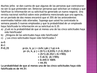 Muchos jefes se dan cuenta de que algunas de las personas que contrataron 
no son lo que pretenden ser. Detectar personas que solicitan un trabajo y que 
falsifican la información en su solicitud ha generado un nuevo negocio. Una 
revista nacional notificó sobre este problema mencionado que una agencia, 
en un período de dos meses encontró que el 35% de los antecedentes 
examinados habían sido alterados. Suponga que usted ha contratado la 
semana pasada 5 nuevos empleados y que la probabilidad de un empleado 
haya falsificado la información en su solicitud es 0.35 
a) ¿Cuál es la probabilidad de que al menos una de las cinco solicitudes haya 
sido falsificada? 
b) ¿Ninguna de las solicitudes haya sido falsificada? 
c) ¿ Las cinco solicitudes hayan sido falsificadas ? 
n=5 
K=1 
P=0,35 p=(n, k, p ) = (n/k ) pk ( 1-p) n-k 
p= (n, k, p ) = (5/1) ( 0,035) 1 (1-0,35)5-1 
= (5/1) (0.35)1 ( 0.1785) 
= 5 (0.5) (0.1785) 
= 0.445 X 100% 
= 44.5% 
La probabilidad de que al menos una de las cinco solicitudes haya sido 
falsificada es de 44.5% 
 
