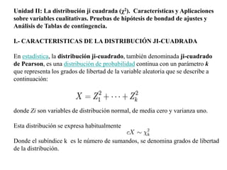 Unidad II: La distribución ji cuadrada (χ2). Características y Aplicaciones
sobre variables cualitativas. Pruebas de hipótesis de bondad de ajustes y
Análisis de Tablas de contingencia.

I.- CARACTERISTICAS DE LA DISTRIBUCIÓN JI-CUADRADA

En estadística, la distribución ji-cuadrado, también denominada ji-cuadrado
de Pearson, es una distribución de probabilidad continua con un parámetro k
que representa los grados de libertad de la variable aleatoria que se describe a
continuación:




donde Zi son variables de distribución normal, de media cero y varianza uno.

Esta distribución se expresa habitualmente

Donde el subíndice k es le número de sumandos, se denomina grados de libertad
de la distribución.
 